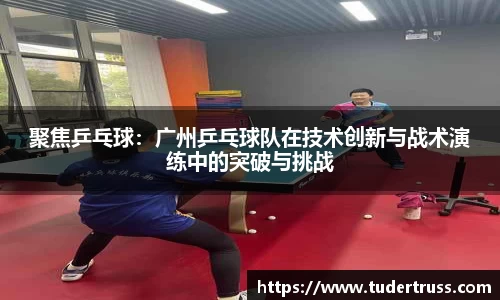 聚焦乒乓球：广州乒乓球队在技术创新与战术演练中的突破与挑战