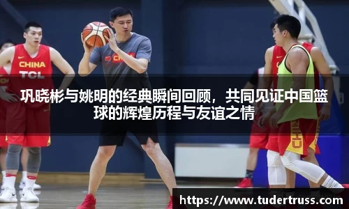 巩晓彬与姚明的经典瞬间回顾，共同见证中国篮球的辉煌历程与友谊之情